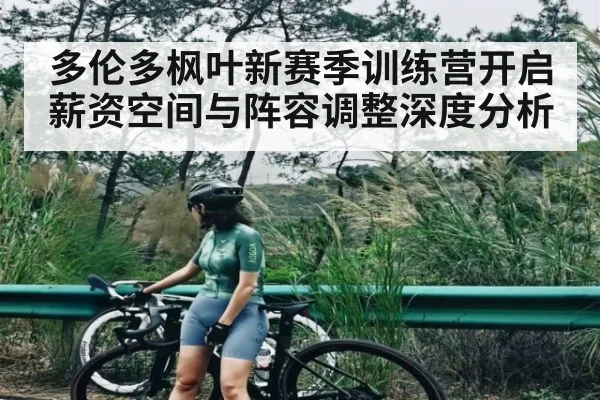 多伦多枫叶新赛季训练营开启薪资空间与阵容调整深度分析