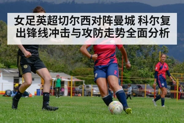 女足英超切尔西对阵曼城 科尔复出锋线冲击与攻防走势全面分析