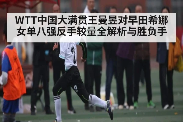 WTT中国大满贯王曼昱对早田希娜女单八强反手较量全解析与胜负手