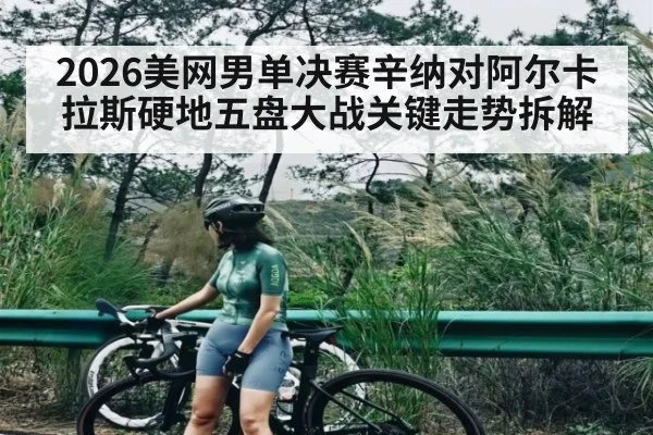 2026美网男单决赛辛纳对阿尔卡拉斯硬地五盘大战关键走势拆解
