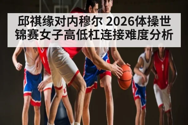 邱祺缘对内穆尔 2026体操世锦赛女子高低杠连接难度分析