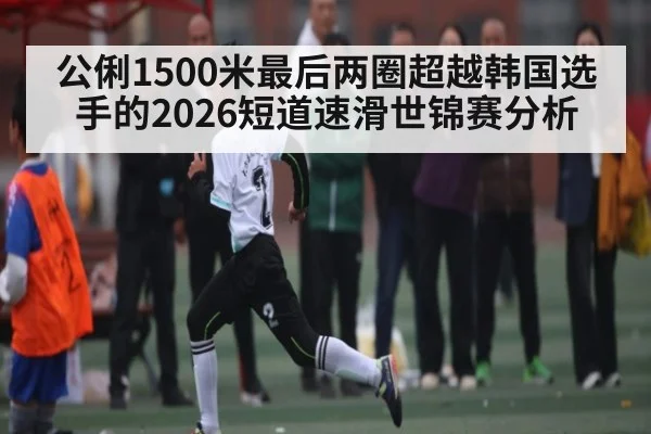 公俐1500米最后两圈超越韩国选手的2026短道速滑世锦赛分析