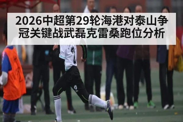 2026中超第29轮海港对泰山争冠关键战武磊克雷桑跑位分析